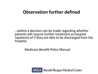 Observation further defined

…before a decision can be made regarding whether
patients will require further treatment as hospital
inpatients of if they are able to be discharged from the
hospital.
Medicare Benefit Policy Manual

 