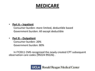 MEDICARE

• Part A – Inpatient
Consumer burden: more limited, deductible based
Government burden: All except deductible
• Part B – Outpatient
Consumer burden: 20%
Government burden: 80%
In FY2011 CMS recognized the newly created CPT subsequent
observation care codes (99224-99226) .

 
