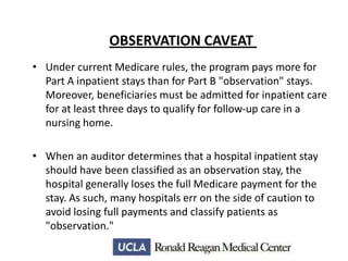 OBSERVATION CAVEAT
• Under current Medicare rules, the program pays more for
Part A inpatient stays than for Part B "observation" stays.
Moreover, beneficiaries must be admitted for inpatient care
for at least three days to qualify for follow-up care in a
nursing home.

• When an auditor determines that a hospital inpatient stay
should have been classified as an observation stay, the
hospital generally loses the full Medicare payment for the
stay. As such, many hospitals err on the side of caution to
avoid losing full payments and classify patients as
"observation."

 