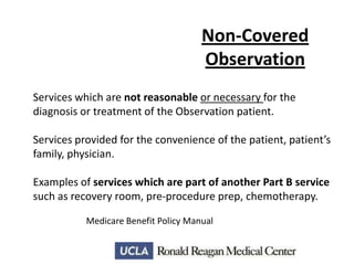 Non-Covered
Observation
Services which are not reasonable or necessary for the
diagnosis or treatment of the Observation patient.
Services provided for the convenience of the patient, patient’s
family, physician.
Examples of services which are part of another Part B service
such as recovery room, pre-procedure prep, chemotherapy.
Medicare Benefit Policy Manual

 