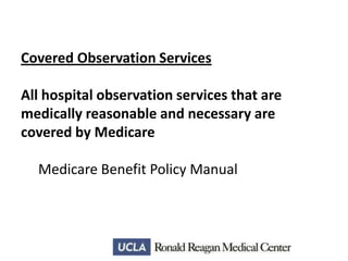 Covered Observation Services

All hospital observation services that are
medically reasonable and necessary are
covered by Medicare
Medicare Benefit Policy Manual

 