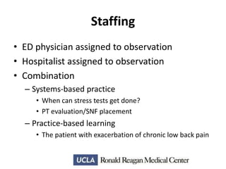 Staffing
• ED physician assigned to observation
• Hospitalist assigned to observation
• Combination
– Systems-based practice
• When can stress tests get done?
• PT evaluation/SNF placement

– Practice-based learning
• The patient with exacerbation of chronic low back pain

 