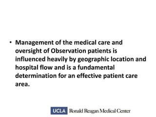 • Management of the medical care and
oversight of Observation patients is
influenced heavily by geographic location and
hospital flow and is a fundamental
determination for an effective patient care
area.

 
