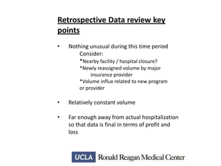 Retrospective Data review key
points
•

Nothing unusual during this time period
Consider:
*Nearby facility / hospital closure?
*Newly reassigned volume by major
insurance provider
*Volume influx related to new program
or provider

•

Relatively constant volume

•

Far enough away from actual hospitalization
so that data is final in terms of profit and
loss

 
