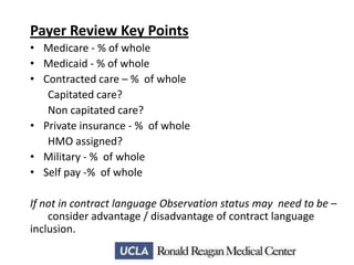 Payer Review Key Points
• Medicare - % of whole
• Medicaid - % of whole
• Contracted care – % of whole
Capitated care?
Non capitated care?
• Private insurance - % of whole
HMO assigned?
• Military - % of whole
• Self pay -% of whole
If not in contract language Observation status may need to be –
consider advantage / disadvantage of contract language
inclusion.

 