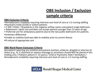 OBS Inclusion / Exclusion
sample criteria
OBS Exclusion Criteria

•Hemodynamic instability requiring intensive care level of care or 1:2 nursing staffing
•Psychiatric holds (5150) or violent patients
• C Diff / H1N1 / TB patients in the negative airflow rooms and patient single bathroom
• Adolescent / adult unit and does not accept patients younger than 13 years of age.
• Preferred unit for ambulatory patients due to the two public bathrooms for patients.
Unknown differential
Unable to mobilize (and was able to mobilize prior to current illness)
Pt refusal of appropriate care

OBS Ward Room Exclusion Criteria

Any patient requiring any isolation precautions (contact, airborne, droplet) or who has GI
illness (e.g., N, V, diarrhea) or copious drainage or secretions should NOT be placed in this
holding area / Pediatric patient (< 13 years) / 5150 or Psychiatric Hold / Ventilators /
Hemodynamic instability requiring intensive care level of care or 1:2 nursing staffing.

 