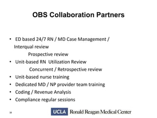 OBS Collaboration Partners
• ED based 24/7 RN / MD Case Management /
Interqual review
Prospective review
• Unit-based RN Utilization Review
Concurrent / Retrospective review
• Unit-based nurse training
• Dedicated MD / NP provider team training
• Coding / Revenue Analysis
• Compliance regular sessions
38

 