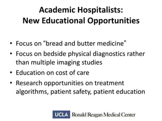Academic Hospitalists:
New Educational Opportunities
• Focus on “bread and butter medicine”
• Focus on bedside physical diagnostics rather
than multiple imaging studies
• Education on cost of care
• Research opportunities on treatment
algorithms, patient safety, patient education

 