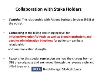Collaboration with Stake Holders
•

Consider: The relationship with Patient Business Services (PBS) at
the outset.

•

Connecting at the billing and charging level for
Infusion/Hydration/IV Push as well as blood transfusions and
vaccine administration injections for patients – can be a
relationship
and communication strength.

•

Reasons for this special connection are how the charges from an
OBS area originate and are moved through the revenue cycle and
billed to payors.

 