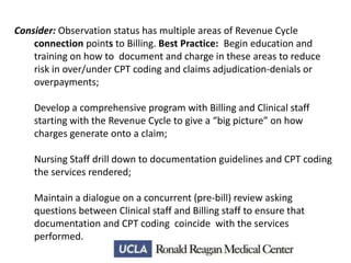 Consider: Observation status has multiple areas of Revenue Cycle
connection points to Billing. Best Practice: Begin education and
training on how to document and charge in these areas to reduce
risk in over/under CPT coding and claims adjudication-denials or
overpayments;
Develop a comprehensive program with Billing and Clinical staff
starting with the Revenue Cycle to give a “big picture” on how
charges generate onto a claim;
Nursing Staff drill down to documentation guidelines and CPT coding
the services rendered;
Maintain a dialogue on a concurrent (pre-bill) review asking
questions between Clinical staff and Billing staff to ensure that
documentation and CPT coding coincide with the services
performed.

 