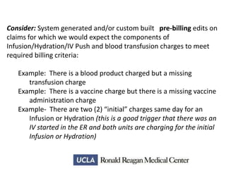 Consider: System generated and/or custom built pre-billing edits on
claims for which we would expect the components of
Infusion/Hydration/IV Push and blood transfusion charges to meet
required billing criteria:
Example: There is a blood product charged but a missing
transfusion charge
Example: There is a vaccine charge but there is a missing vaccine
administration charge
Example- There are two (2) “initial” charges same day for an
Infusion or Hydration (this is a good trigger that there was an
IV started in the ER and both units are charging for the initial
Infusion or Hydration)

 
