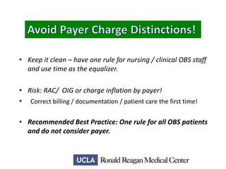 • Keep it clean – have one rule for nursing / clinical OBS staff
and use time as the equalizer.
• Risk: RAC/ OIG or charge inflation by payer!
• Correct billing / documentation / patient care the first time!

• Recommended Best Practice: One rule for all OBS patients
and do not consider payer.

 