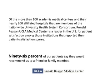 Of the more than 100 academic medical centers and their
nearly 200 affiliated hospitals that are members of the
nationwide University Health System Consortium, Ronald
Reagan UCLA Medical Center is a leader in the U.S. for patient
satisfaction among those institutions that reported their
patient-satisfaction scores.

Ninety-six percent of our patients say they would
recommend us to a friend or family member.

 