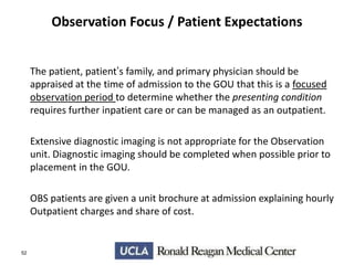 Observation Focus / Patient Expectations
The patient, patient’s family, and primary physician should be
appraised at the time of admission to the GOU that this is a focused
observation period to determine whether the presenting condition
requires further inpatient care or can be managed as an outpatient.
Extensive diagnostic imaging is not appropriate for the Observation
unit. Diagnostic imaging should be completed when possible prior to
placement in the GOU.
OBS patients are given a unit brochure at admission explaining hourly
Outpatient charges and share of cost.

52

 