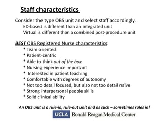 Staff characteristics
Consider the type OBS unit and select staff accordingly.
ED-based is different than an integrated unit
Virtual is different than a combined post-procedure unit

BEST OBS Registered Nurse characteristics:
* Team oriented
* Patient-centric
* Able to think out of the box
* Nursing experience important
* Interested in patient teaching
* Comfortable with degrees of autonomy
* Not too detail focused, but also not too detail naïve
* Strong interpersonal people skills
* Solid clinical ability
An OBS unit is a rule-in, rule-out unit and as such – sometimes rules in!

 