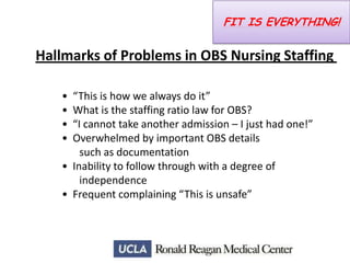 FIT IS EVERYTHING!

Hallmarks of Problems in OBS Nursing Staffing
•
•
•
•

“This is how we always do it”
What is the staffing ratio law for OBS?
“I cannot take another admission – I just had one!”
Overwhelmed by important OBS details
such as documentation
• Inability to follow through with a degree of
independence
• Frequent complaining “This is unsafe”

 