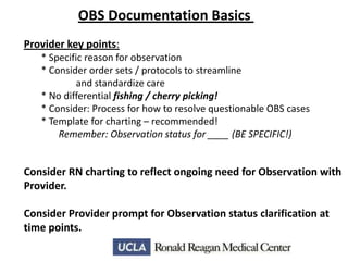 OBS Documentation Basics
Provider key points:
* Specific reason for observation
* Consider order sets / protocols to streamline
and standardize care
* No differential fishing / cherry picking!
* Consider: Process for how to resolve questionable OBS cases
* Template for charting – recommended!
Remember: Observation status for ____ (BE SPECIFIC!)

Consider RN charting to reflect ongoing need for Observation with
Provider.
Consider Provider prompt for Observation status clarification at
time points.

 