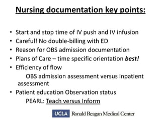 Nursing documentation key points:
•
•
•
•
•

Start and stop time of IV push and IV infusion
Careful! No double-billing with ED
Reason for OBS admission documentation
Plans of Care – time specific orientation best!
Efficiency of flow
OBS admission assessment versus inpatient
assessment
• Patient education Observation status
PEARL: Teach versus Inform

 