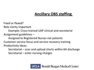 Ancillary OBS staffing
Fixed or flexed?
Role clarity important
Example: Cross-trained UAP clinical and secretarial
Assignment guidelines –
Assigned to Registered Nurses not patients
Customer service focus and service recovery training
Productivity ideas:
Secretarial – scan and upload charts within 6H discharge
Secretarial – enter nursing charges

 