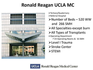 Ronald Reagan UCLA MC
Tertiary/Quaternary
Referral Hospital

Number of Beds – 520 WW
and 266 SMH
All Specialties-except burn
All Types of Transplants
Operating Department
23 Operating Rooms & 16 SMH

Level I Trauma
Stroke Center
STEMI

 