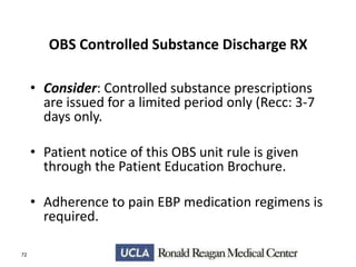 OBS Controlled Substance Discharge RX
• Consider: Controlled substance prescriptions
are issued for a limited period only (Recc: 3-7
days only.
• Patient notice of this OBS unit rule is given
through the Patient Education Brochure.
• Adherence to pain EBP medication regimens is
required.
72

 