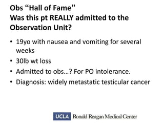Obs “Hall of Fame”
Was this pt REALLY admitted to the
Observation Unit?
• 19yo with nausea and vomiting for several
weeks
• 30lb wt loss
• Admitted to obs…? For PO intolerance.
• Diagnosis: widely metastatic testicular cancer

 