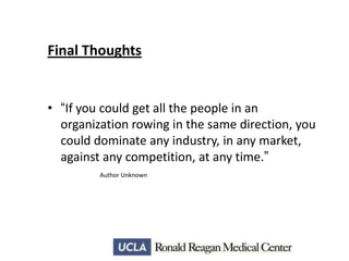 Final Thoughts

• “If you could get all the people in an
organization rowing in the same direction, you
could dominate any industry, in any market,
against any competition, at any time.”
Author Unknown

 