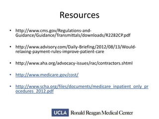Resources
• http://www.cms.gov/Regulations-andGuidance/Guidance/Transmittals/downloads/R2282CP.pdf
• http://www.advisory.com/Daily-Briefing/2012/08/13/Wouldrelaxing-payment-rules-improve-patient-care
• http://www.aha.org/advocacy-issues/rac/contractors.shtml
• http://www.medicare.gov/cost/
• http://www.scha.org/files/documents/medicare_inpatient_only_pr
ocedures_2012.pdf

 