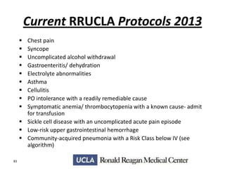 Current RRUCLA Protocols 2013










Chest pain
Syncope
Uncomplicated alcohol withdrawal
Gastroenteritis/ dehydration
Electrolyte abnormalities
Asthma
Cellulitis
PO intolerance with a readily remediable cause
Symptomatic anemia/ thrombocytopenia with a known cause- admit
for transfusion
 Sickle cell disease with an uncomplicated acute pain episode
 Low-risk upper gastrointestinal hemorrhage
 Community-acquired pneumonia with a Risk Class below IV (see
algorithm)
83

 