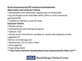 Acute Gastroenteritis/PO Intolerance/Dehydration
Observation Unit Inclusion Criteria
• Dehydration with orthostatic hypotension or tachycardia
• Cause thought to be reversible within 24hrs ie viral or bacterial
gastroenteritis
• Inability to tolerate crucial PO meds
Exclusion Criteria
• Bloody emesis
• Hematochezia with falling hematocrit
• Sodium <125
• Severe acute renal failure not likely to resolve with hydration (FeNa
suggestive of
intrinsic renal damage etc)
• Bicarbonate <12 on chem. Panel
• Anion gap>15
• Impending shock
***See Forms Portal for Standardized Acute Gastroenteritis Order Set***

 