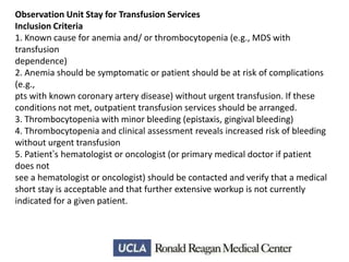 Observation Unit Stay for Transfusion Services
Inclusion Criteria
1. Known cause for anemia and/ or thrombocytopenia (e.g., MDS with
transfusion
dependence)
2. Anemia should be symptomatic or patient should be at risk of complications
(e.g.,
pts with known coronary artery disease) without urgent transfusion. If these
conditions not met, outpatient transfusion services should be arranged.
3. Thrombocytopenia with minor bleeding (epistaxis, gingival bleeding)
4. Thrombocytopenia and clinical assessment reveals increased risk of bleeding
without urgent transfusion
5. Patient’s hematologist or oncologist (or primary medical doctor if patient
does not
see a hematologist or oncologist) should be contacted and verify that a medical
short stay is acceptable and that further extensive workup is not currently
indicated for a given patient.

 