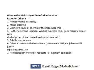 Observation Unit Stay for Transfusion Services
Exclusion Criteria
1. Hemodynamic instability
2. Major bleeding
3. Unknown cause of anemia or thrombocytopenia
4. Further extensive inpatient workup expected (e.g., bone marrow biopsy
with
discharge decision expected to depend on results)
5. Febrile neutropenia
6. Other active comorbid conditions (pneumonia, CHF, etc.) that would
justify
inpatient admission
7. Hematologist/ oncologist requests full inpatient admission

 