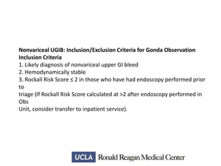 Nonvariceal UGIB: Inclusion/Exclusion Criteria for Gonda Observation
Inclusion Criteria
1. Likely diagnosis of nonvariceal upper GI bleed
2. Hemodynamically stable
3. Rockall Risk Score ≤ 2 in those who have had endoscopy performed prior
to
triage (If Rockall Risk Score calculated at >2 after endoscopy performed in
Obs
Unit, consider transfer to inpatient service).

 