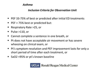 Asthma
Inclusion Criteria for Observation Unit







PEF 33-75% of best or predicted after initial ED treatments
PEF > 75% best or predicted but:
Respiratory Rate >25, or
Pulse >110, or
Cannot complete a sentence in one breath, or
Pt does not have acceptable air movement or has severe
wheezing on clinical exam, or
 Pt’s symptom resolution and PEF improvement lasts for only a
short period of time after each treatment, or
 SaO2 <95% or pt’s known baseline

 