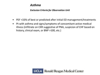 Asthma
Exclusion Criteria for Observation Unit

• PEF <33% of best or predicted after initial ED management/treatments
• Pt with asthma and signs/symptoms of concomitant active medical
illness (infiltrate on CXR suggestive of PNA, suspicion of CHF based on
history, clinical exam, or BNP >100, etc.)

 