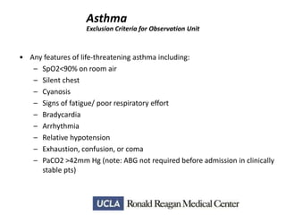 Asthma
Exclusion Criteria for Observation Unit

• Any features of life-threatening asthma including:
– SpO2<90% on room air
– Silent chest
– Cyanosis
– Signs of fatigue/ poor respiratory effort
– Bradycardia
– Arrhythmia
– Relative hypotension
– Exhaustion, confusion, or coma
– PaCO2 >42mm Hg (note: ABG not required before admission in clinically
stable pts)

 