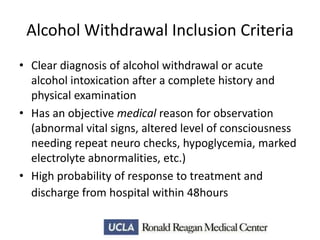 Alcohol Withdrawal Inclusion Criteria
• Clear diagnosis of alcohol withdrawal or acute
alcohol intoxication after a complete history and
physical examination
• Has an objective medical reason for observation
(abnormal vital signs, altered level of consciousness
needing repeat neuro checks, hypoglycemia, marked
electrolyte abnormalities, etc.)
• High probability of response to treatment and
discharge from hospital within 48hours

 