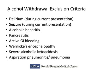 Alcohol Withdrawal Exclusion Criteria
•
•
•
•
•
•
•
•

Delirium (during current presentation)
Seizure (during current presentation)
Alcoholic hepatitis
Pancreatitis
Active GI bleeding
Wernicke’s encephalopathy
Severe alcoholic ketoacidosis
Aspiration pneumonitis/ pneumonia

 