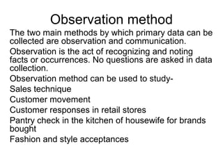 Observation method
The two main methods by which primary data can be
collected are observation and communication.
Observation is the act of recognizing and noting
facts or occurrences. No questions are asked in data
collection.
Observation method can be used to study-
Sales technique
Customer movement
Customer responses in retail stores
Pantry check in the kitchen of housewife for brands
bought
Fashion and style acceptances
 