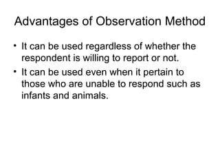 Advantages of Observation Method
• It can be used regardless of whether the
  respondent is willing to report or not.
• It can be used even when it pertain to
  those who are unable to respond such as
  infants and animals.
 