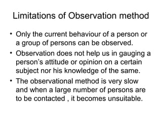 Limitations of Observation method
• Only the current behaviour of a person or
  a group of persons can be observed.
• Observation does not help us in gauging a
  person’s attitude or opinion on a certain
  subject nor his knowledge of the same.
• The observational method is very slow
  and when a large number of persons are
  to be contacted , it becomes unsuitable.
 