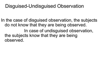 Disguised-Undisguised Observation

In the case of disguised observation, the subjects
  do not know that they are being observed.
            In case of undisguised observation,
  the subjects know that they are being
  observed.
 