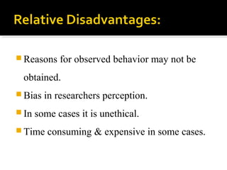  Reasons for observed behavior may not be
obtained.
 Bias in researchers perception.
 In some cases it is unethical.
 Time consuming & expensive in some cases.
 