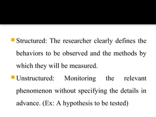  Structured: The researcher clearly defines the
behaviors to be observed and the methods by
which they will be measured.
 Unstructured: Monitoring the relevant
phenomenon without specifying the details in
advance. (Ex: A hypothesis to be tested)
 