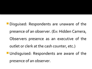  Disguised: Respondents are unaware of the
presence of an observer. (Ex: Hidden Camera,
Observers presence as an executive of the
outlet or clerk at the cash counter, etc.)
 Undisguised: Respondents are aware of the
presence of an observer.
 
