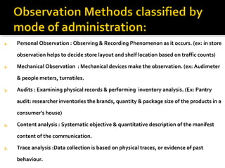 1. Personal Observation : Observing & Recording Phenomenon as it occurs. (ex: in store
observation helps to decide store layout and shelf location based on traffic counts)
2. Mechanical Observation : Mechanical devices make the observation. (ex: Audimeter
& people meters, turnstiles.
3. Audits : Examining physical records & performing inventory analysis. (Ex: Pantry
audit: researcher inventories the brands, quantity & package size of the products in a
consumer’s house)
4. Content analysis : Systematic objective & quantitative description of the manifest
content of the communication.
5. Trace analysis :Data collection is based on physical traces, or evidence of past
behaviour.
 
