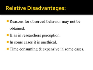  Reasons for observed behavior may not be
obtained.
 Bias in researchers perception.
 In some cases it is unethical.
 Time consuming & expensive in some cases.
 