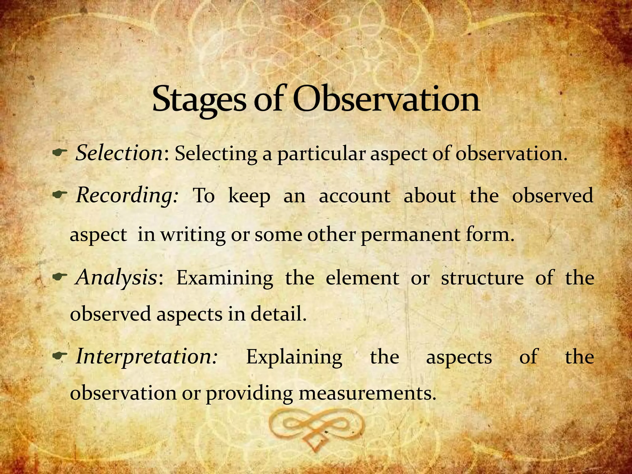  Selection: Selecting a particular aspect of observation.
 Recording: To keep an account about the observed
aspect in writing or some other permanent form.
 Analysis: Examining the element or structure of the
observed aspects in detail.
 Interpretation: Explaining the aspects of the
observation or providing measurements.
 