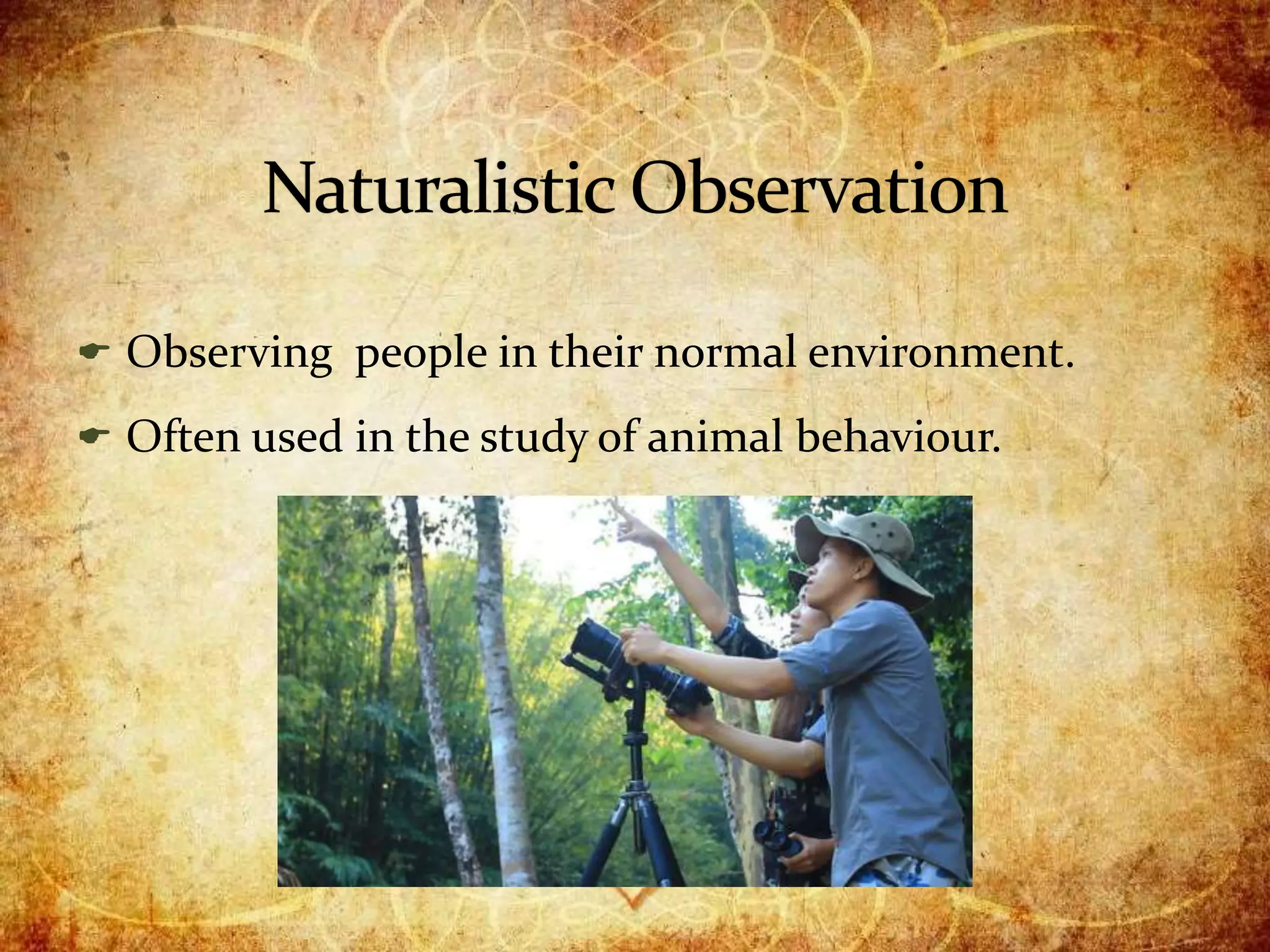  Observing people in their normal environment.
 Often used in the study of animal behaviour.
 