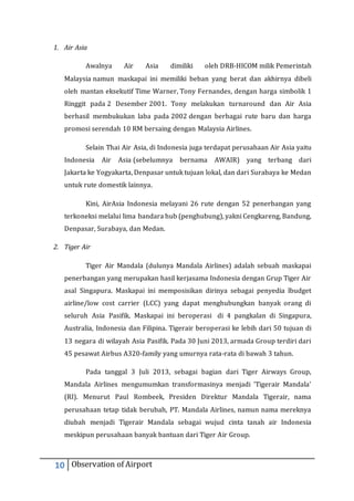 1. Air Asia 
Awalnya Air Asia dimiliki oleh DRB-HICOM milik Pemerintah 
Malaysia namun maskapai ini memiliki beban yang berat dan akhirnya dibeli 
oleh mantan eksekutif Time Warner, Tony Fernandes, dengan harga simbolik 1 
Ringgit pada 2 Desember 2001. Tony melakukan turnaround dan Air Asia 
berhasil membukukan laba pada 2002 dengan berbagai rute baru dan harga 
promosi serendah 10 RM bersaing dengan Malaysia Airlines. 
Selain Thai Air Asia, di Indonesia juga terdapat perusahaan Air Asia yaitu 
Indonesia Air Asia (sebelumnya bernama AWAIR) yang terbang dari 
Jakarta ke Yogyakarta, Denpasar untuk tujuan lokal, dan dari Surabaya ke Medan 
untuk rute domestik lainnya. 
Kini, AirAsia Indonesia melayani 26 rute dengan 52 penerbangan yang 
terkoneksi melalui lima bandara hub (penghubung), yakni Cengkareng, Bandung, 
Denpasar, Surabaya, dan Medan. 
2. Tiger Air 
Tiger Air Mandala (dulunya Mandala Airlines) adalah sebuah maskapai 
penerbangan yang merupakan hasil kerjasama Indonesia dengan Grup Tiger Air 
asal Singapura. Maskapai ini memposisikan dirinya sebagai penyedia lbudget 
airline/low cost carrier (LCC) yang dapat menghubungkan banyak orang di 
seluruh Asia Pasifik. Maskapai ini beroperasi di 4 pangkalan di Singapura, 
Australia, Indonesia dan Filipina. Tigerair beroperasi ke lebih dari 50 tujuan di 
13 negara di wilayah Asia Pasifik. Pada 30 Juni 2013, armada Group terdiri dari 
45 pesawat Airbus A320-family yang umurnya rata-rata di bawah 3 tahun. 
Pada tanggal 3 Juli 2013, sebagai bagian dari Tiger Airways Group, 
Mandala Airlines mengumumkan transformasinya menjadi 'Tigerair Mandala' 
(RI). Menurut Paul Rombeek, Presiden Direktur Mandala Tigerair, nama 
perusahaan tetap tidak berubah, PT. Mandala Airlines, namun nama mereknya 
diubah menjadi Tigerair Mandala sebagai wujud cinta tanah air Indonesia 
meskipun perusahaan banyak bantuan dari Tiger Air Group. 
10 Observation of Airport 
 